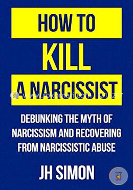 How To Kill A Narcissist: Debunking The Myth Of Narcissism And Recovering From Narcissistic Abuse
