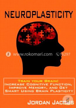 Neuroplasticity: Train Your Brain! Increase Cognitive Function, Improve Memory, and Get Smart Using Brain Plasticity