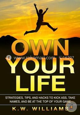 Own Your Life: Strategies, Tips, And Hacks To Kick Ass, Take Names, And Be At The Top Of Your Game