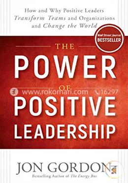 The Power of Positive Leadership: How and Why Positive Leaders Transform Teams and Organizations and Change the World