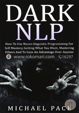 Dark NLP: How To Use Neuro-linguistic Programming For Self Mastery, Getting What You Want, Mastering Others And To Gain An Advantage Over Anyone 