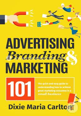 Advertising, Branding, and Marketing 101: The Quick and Easy Guide to Achieving Great Marketing Outcomes in a Small Business