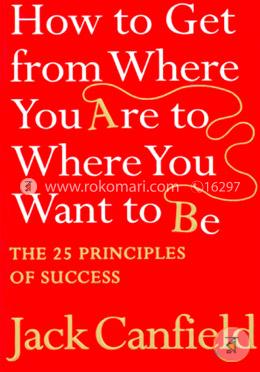 How To Get From Where You Are To Where You Want To Be : The 25 Principles Of Success  