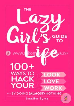 The Lazy Girl's Guide to Life: 100  Ways to Hack Your Look, Love, and Work By Doing Almost Nothing!
