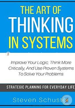 The Art Of Thinking In Systems: Improve Your Logic, Think More Critically, And Use Proven Systems To Solve Your Problems - Strategic Planning For Everyday Life