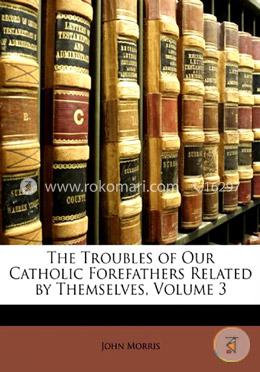 The Troubles of Our Catholic Forefathers Related by Themselves, Volume 3  