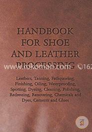 Handbook for Shoe and Leather Processing - Leathers, Tanning, Fatliquoring, Finishing, Oiling, Waterproofing, Spotting, Dyeing, Cleaning, Polishing, ... Chemicals and Dyes, Cements and Glues