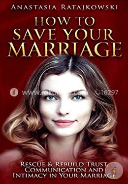 How to Save Your Marriage: Rescue and Rebuild Trust, Communication and Intimacy in Your Marriage