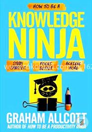 How to Be a Knowledge Ninja: Study Smarter. Focus Better. Achieve More