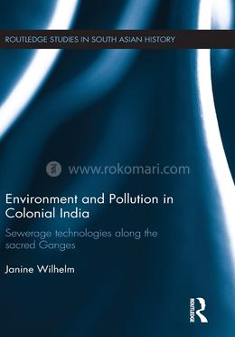 Environment and Pollution in Colonial India: Sewerage Technologies along the Sacred Ganges (Routledge Studies in South Asian History)