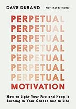 Perpetual Motivation: How to Light Your Fire and Keep it Burning in Your Career and in Life