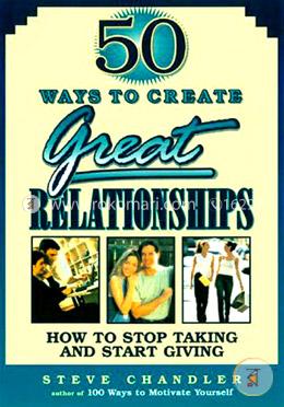 50 Ways to Create Great Relationships: How to Stop Taking and Start Giving