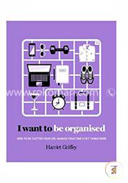 I Want to Be Organized: How to De-Clutter, Manage Your Time and Get Things Done