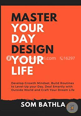 Master Your Day - Design Your Life: Develop Growth Mindset, Build Routines to Level-Up your Day, Deal Smartly with Outside World and Craft Your Dream Life