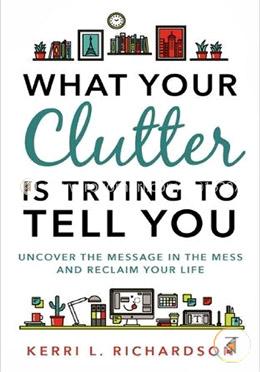 What Your Clutter Is Trying to Tell You: Uncover the Message in the Mess and Reclaim Your Life