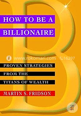 How To Be A Billionaire: Proven Strategies From The Titans Of Wealth