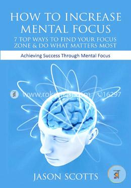 How to Increase Mental Focus: 7 Top Ways to Find Your Focus Zone and Do What Matters Most: Achieving Success Through Mental Focus
